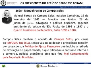 OS PRESIDENTES DO PERÍODO 1889-1930 FORAM:
Organizado Pelo Aluno Ricardo Julio Jatahy Laub Jr.

1898 - Manuel Ferraz de Campos Sales
Manuel Ferraz de Campos Sales, nascido Campinas, 15 de
fevereiro de 1841 — Falecido em Santos, 28 de
junho de 1913, advogado e político brasileiro, segundo
presidente do estado de São Paulo, de 1896 a 1897 e o
Quarto Presidente da República, Entre 1898 e 1902.

Campos Sales recebeu o apelido de Campos Selos, por causa
do IMPOSTO DO SELO, sendo vaiado ao deixar a presidência também
por causa de sua Política de Ajuste Financeiro que incluíra a retirada
de circulação de papel-moeda, o que dificultou o consumo interno e
o comércio, política econômica essa que fora Mal Compreendida
pela População Brasileira.
Baseado na aula do Professor Dr. Renilson – Estágio Super II

2013/01

 
