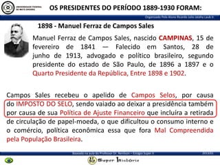 OS PRESIDENTES DO PERÍODO 1889-1930 FORAM:
Organizado Pelo Aluno Ricardo Julio Jatahy Laub Jr.

1898 - Manuel Ferraz de Campos Sales
Manuel Ferraz de Campos Sales, nascido CAMPINAS, 15 de
fevereiro de 1841 — Falecido em Santos, 28 de
junho de 1913, advogado e político brasileiro, segundo
presidente do estado de São Paulo, de 1896 a 1897 e o
Quarto Presidente da República, Entre 1898 e 1902.

Campos Sales recebeu o apelido de Campos Selos, por causa
do IMPOSTO DO SELO, sendo vaiado ao deixar a presidência também
por causa de sua Política de Ajuste Financeiro que incluíra a retirada
de circulação de papel-moeda, o que dificultou o consumo interno e
o comércio, política econômica essa que fora Mal Compreendida
pela População Brasileira.
Baseado na aula do Professor Dr. Renilson – Estágio Super II

2013/01

 