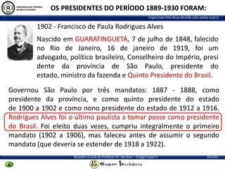 OS PRESIDENTES DO PERÍODO 1889-1930 FORAM:
Organizado Pelo Aluno Ricardo Julio Jatahy Laub Jr.

1902 - Francisco de Paula Rodrigues Alves
Nascido em GUARATINGUETÁ, 7 de julho de 1848, falecido
no Rio de Janeiro, 16 de janeiro de 1919, foi um
advogado, político brasileiro, Conselheiro do Império, presi
dente da província de São Paulo, presidente do
estado, ministro da fazenda e Quinto Presidente do Brasil.
Governou São Paulo por três mandatos: 1887 - 1888, como
presidente da província, e como quinto presidente do estado
de 1900 a 1902 e como nono presidente do estado de 1912 a 1916.
Rodrigues Alves foi o último paulista a tomar posse como presidente
do Brasil. Foi eleito duas vezes, cumpriu integralmente o primeiro
mandato (1902 a 1906), mas faleceu antes de assumir o segundo
mandato (que deveria se estender de 1918 a 1922).
Baseado na aula do Professor Dr. Renilson – Estágio Super II

2013/01

 
