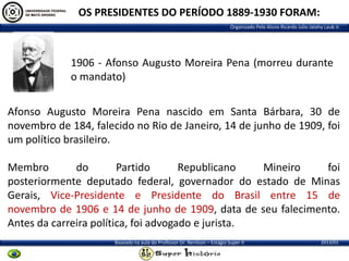 OS PRESIDENTES DO PERÍODO 1889-1930 FORAM:
Organizado Pelo Aluno Ricardo Julio Jatahy Laub Jr.

1906 - Afonso Augusto Moreira Pena (morreu durante
o mandato)
Afonso Augusto Moreira Pena nascido em Santa Bárbara, 30 de
novembro de 184, falecido no Rio de Janeiro, 14 de junho de 1909, foi
um político brasileiro.
Membro
do
Partido
Republicano
Mineiro
foi
posteriormente deputado federal, governador do estado de Minas
Gerais, Vice-Presidente e Presidente do Brasil entre 15 de
novembro de 1906 e 14 de junho de 1909, data de seu falecimento.
Antes da carreira política, foi advogado e jurista.
Baseado na aula do Professor Dr. Renilson – Estágio Super II

2013/01

 