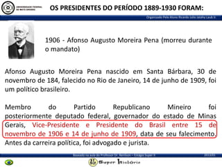 OS PRESIDENTES DO PERÍODO 1889-1930 FORAM:
Organizado Pelo Aluno Ricardo Julio Jatahy Laub Jr.

1906 - Afonso Augusto Moreira Pena (morreu durante
o mandato)
Afonso Augusto Moreira Pena nascido em Santa Bárbara, 30 de
novembro de 184, falecido no Rio de Janeiro, 14 de junho de 1909, foi
um político brasileiro.
Membro
do
Partido
Republicano
Mineiro
foi
posteriormente deputado federal, governador do estado de Minas
Gerais, Vice-Presidente e Presidente do Brasil entre 15 de
novembro de 1906 e 14 de junho de 1909, data de seu falecimento.
Antes da carreira política, foi advogado e jurista.
Baseado na aula do Professor Dr. Renilson – Estágio Super II

2013/01

 