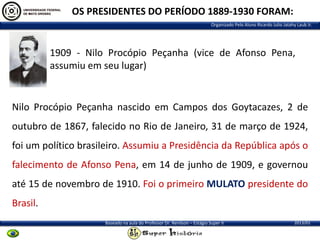 OS PRESIDENTES DO PERÍODO 1889-1930 FORAM:
Organizado Pelo Aluno Ricardo Julio Jatahy Laub Jr.

1909 - Nilo Procópio Peçanha (vice de Afonso Pena,
assumiu em seu lugar)

Nilo Procópio Peçanha nascido em Campos dos Goytacazes, 2 de

outubro de 1867, falecido no Rio de Janeiro, 31 de março de 1924,
foi um político brasileiro. Assumiu a Presidência da República após o
falecimento de Afonso Pena, em 14 de junho de 1909, e governou
até 15 de novembro de 1910. Foi o primeiro MULATO presidente do
Brasil.
Baseado na aula do Professor Dr. Renilson – Estágio Super II

2013/01

 
