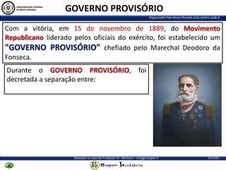 GOVERNO PROVISÓRIO
Organizado Pelo Aluno Ricardo Julio Jatahy Laub Jr.

Com a vitória, em 15 de novembro de 1889, do Movimento
Republicano liderado pelos oficiais do exército, foi estabelecido um
"GOVERNO PROVISÓRIO" chefiado pelo Marechal Deodoro da
Fonseca.
Durante o GOVERNO PROVISÓRIO, foi
decretada a separação entre:

Baseado na aula do Professor Dr. Renilson – Estágio Super II

2013/01

 