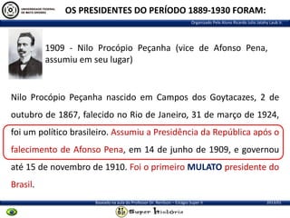 OS PRESIDENTES DO PERÍODO 1889-1930 FORAM:
Organizado Pelo Aluno Ricardo Julio Jatahy Laub Jr.

1909 - Nilo Procópio Peçanha (vice de Afonso Pena,
assumiu em seu lugar)

Nilo Procópio Peçanha nascido em Campos dos Goytacazes, 2 de

outubro de 1867, falecido no Rio de Janeiro, 31 de março de 1924,
foi um político brasileiro. Assumiu a Presidência da República após o
falecimento de Afonso Pena, em 14 de junho de 1909, e governou
até 15 de novembro de 1910. Foi o primeiro MULATO presidente do
Brasil.
Baseado na aula do Professor Dr. Renilson – Estágio Super II

2013/01

 