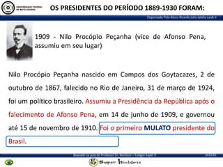 OS PRESIDENTES DO PERÍODO 1889-1930 FORAM:
Organizado Pelo Aluno Ricardo Julio Jatahy Laub Jr.

1909 - Nilo Procópio Peçanha (vice de Afonso Pena,
assumiu em seu lugar)

Nilo Procópio Peçanha nascido em Campos dos Goytacazes, 2 de

outubro de 1867, falecido no Rio de Janeiro, 31 de março de 1924,
foi um político brasileiro. Assumiu a Presidência da República após o
falecimento de Afonso Pena, em 14 de junho de 1909, e governou
até 15 de novembro de 1910. Foi o primeiro MULATO presidente do
Brasil.
Baseado na aula do Professor Dr. Renilson – Estágio Super II

2013/01

 