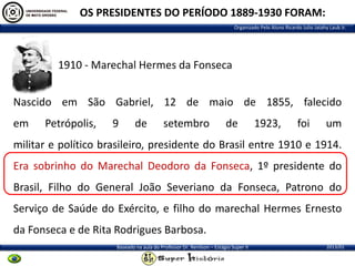 OS PRESIDENTES DO PERÍODO 1889-1930 FORAM:
Organizado Pelo Aluno Ricardo Julio Jatahy Laub Jr.

1910 - Marechal Hermes da Fonseca
Nascido em São Gabriel, 12 de maio de 1855, falecido
em

Petrópolis,

9

de

setembro

de

1923,

foi

um

militar e político brasileiro, presidente do Brasil entre 1910 e 1914.
Era sobrinho do Marechal Deodoro da Fonseca, 1º presidente do
Brasil, Filho do General João Severiano da Fonseca, Patrono do
Serviço de Saúde do Exército, e filho do marechal Hermes Ernesto
da Fonseca e de Rita Rodrigues Barbosa.
Baseado na aula do Professor Dr. Renilson – Estágio Super II

2013/01

 