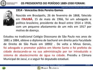OS PRESIDENTES DO PERÍODO 1889-1930 FORAM:
Organizado Pelo Aluno Ricardo Julio Jatahy Laub Jr.

1914 - Venceslau Brás Pereira Gomes
Nascido em Brasópolis, 26 de fevereiro de 1868, falecido
em ITAJUBÁ, 15 de maio de 1966, foi um advogado e
político brasileiro; presidente do Brasil entre 1914 e 1918,
com um pequeno afastamento de um mês em 1917 por
motivo de doença.

Estudou no tradicional Colégio Diocesano de São Paulo nos anos de
1881 a 1884, obteve o diploma de bacharel em direito pela Faculdade
de Direito de São Paulo em 18902 . De volta a Minas Gerais,
foi advogado e promotor público em Monte Santo e foi prefeito da
cidade destacando-se na sua administração por ter introduzido o
sistema de abastecimento de água na cidade. Presidiu a Câmara
Municipal de Jacuí, e a seguir foi deputado estadual.
Baseado na aula do Professor Dr. Renilson – Estágio Super II

2013/01

 