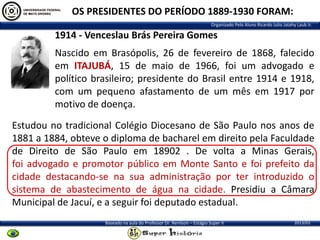 OS PRESIDENTES DO PERÍODO 1889-1930 FORAM:
Organizado Pelo Aluno Ricardo Julio Jatahy Laub Jr.

1914 - Venceslau Brás Pereira Gomes
Nascido em Brasópolis, 26 de fevereiro de 1868, falecido
em ITAJUBÁ, 15 de maio de 1966, foi um advogado e
político brasileiro; presidente do Brasil entre 1914 e 1918,
com um pequeno afastamento de um mês em 1917 por
motivo de doença.

Estudou no tradicional Colégio Diocesano de São Paulo nos anos de
1881 a 1884, obteve o diploma de bacharel em direito pela Faculdade
de Direito de São Paulo em 18902 . De volta a Minas Gerais,
foi advogado e promotor público em Monte Santo e foi prefeito da
cidade destacando-se na sua administração por ter introduzido o
sistema de abastecimento de água na cidade. Presidiu a Câmara
Municipal de Jacuí, e a seguir foi deputado estadual.
Baseado na aula do Professor Dr. Renilson – Estágio Super II

2013/01

 