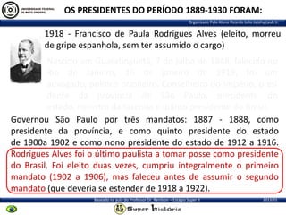 OS PRESIDENTES DO PERÍODO 1889-1930 FORAM:
Organizado Pelo Aluno Ricardo Julio Jatahy Laub Jr.

1918 - Francisco de Paula Rodrigues Alves (eleito, morreu
de gripe espanhola, sem ter assumido o cargo)
Nascido em Guaratinguetá, 7 de julho de 1848, falecido no
Rio de Janeiro, 16 de janeiro de 1919, foi um
advogado, político brasileiro, Conselheiro do Império, presi
dente da província de São Paulo, presidente do
estado, ministro da fazenda e quinto presidente do Brasil.
Governou São Paulo por três mandatos: 1887 - 1888, como
presidente da província, e como quinto presidente do estado
de 1900a 1902 e como nono presidente do estado de 1912 a 1916.
Rodrigues Alves foi o último paulista a tomar posse como presidente
do Brasil. Foi eleito duas vezes, cumpriu integralmente o primeiro
mandato (1902 a 1906), mas faleceu antes de assumir o segundo
mandato (que deveria se estender de 1918 a 1922).
Baseado na aula do Professor Dr. Renilson – Estágio Super II

2013/01

 