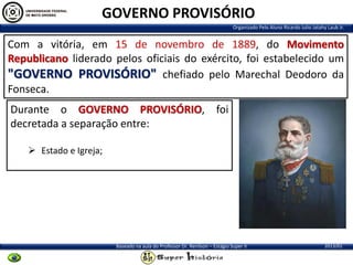 GOVERNO PROVISÓRIO
Organizado Pelo Aluno Ricardo Julio Jatahy Laub Jr.

Com a vitória, em 15 de novembro de 1889, do Movimento
Republicano liderado pelos oficiais do exército, foi estabelecido um
"GOVERNO PROVISÓRIO" chefiado pelo Marechal Deodoro da
Fonseca.
Durante o GOVERNO PROVISÓRIO, foi
decretada a separação entre:
 Estado e Igreja;

Baseado na aula do Professor Dr. Renilson – Estágio Super II

2013/01

 