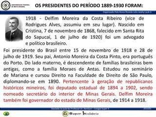 OS PRESIDENTES DO PERÍODO 1889-1930 FORAM:
Organizado Pelo Aluno Ricardo Julio Jatahy Laub Jr.

1918 - Delfim Moreira da Costa Ribeiro (vice de
Rodrigues Alves, assumiu em seu lugar). Nascido em
Cristina, 7 de novembro de 1868, falecido em Santa Rita
do Sapucaí, 1 de julho de 1920) foi um advogado
e político brasileiro.
Foi presidente do Brasil entre 15 de novembro de 1918 e 28 de
julho de 1919. Seu pai, Antonio Moreira da Costa Pinto, era português
do Porto. Do lado materno, é descendente de famílias brasileiras bem
antigas, como a família Moraes de Antas. Estudou no seminário
de Mariana e cursou Direito na Faculdade de Direito de São Paulo,
diplomando-se em 1890. Pertencente à geração de republicanos
históricos mineiros, foi deputado estadual de 1894 a 1902, sendo
nomeado secretário do interior de Minas Gerais. Delfim Moreira
também foi governador do estado de Minas Gerais, de 1914 a 1918.
Baseado na aula do Professor Dr. Renilson – Estágio Super II

2013/01

 