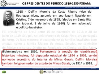 OS PRESIDENTES DO PERÍODO 1889-1930 FORAM:
Organizado Pelo Aluno Ricardo Julio Jatahy Laub Jr.

1918 - Delfim Moreira da Costa Ribeiro (vice de
Rodrigues Alves, assumiu em seu lugar). Nascido em
Cristina, 7 de novembro de 1868, falecido em Santa Rita
do Sapucaí, 1 de julho de 1920) foi um advogado
e político brasileiro.
Foi presidente do Brasil entre 15 de novembro de 1918 e 28 de
julho de 1919. Seu pai, Antonio Moreira da Costa Pinto, era português
do Porto. Do lado materno, é descendente de famílias brasileiras bem
antigas, como a família Moraes de Antas. Estudou no seminário
de Mariana e cursou Direito na Faculdade de Direito de São Paulo,
diplomando-se em 1890. Pertencente à geração de republicanos
históricos mineiros, foi deputado estadual de 1894 a 1902, sendo
nomeado secretário do interior de Minas Gerais. Delfim Moreira
também foi governador do estado de Minas Gerais, de 1914 a 1918.
Baseado na aula do Professor Dr. Renilson – Estágio Super II

2013/01

 