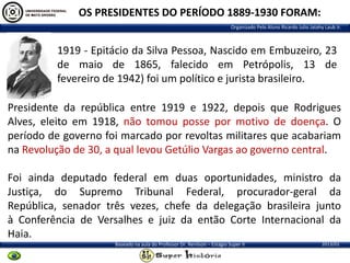 OS PRESIDENTES DO PERÍODO 1889-1930 FORAM:
Organizado Pelo Aluno Ricardo Julio Jatahy Laub Jr.

1919 - Epitácio da Silva Pessoa, Nascido em Embuzeiro, 23
de maio de 1865, falecido em Petrópolis, 13 de
fevereiro de 1942) foi um político e jurista brasileiro.
Presidente da república entre 1919 e 1922, depois que Rodrigues
Alves, eleito em 1918, não tomou posse por motivo de doença. O
período de governo foi marcado por revoltas militares que acabariam
na Revolução de 30, a qual levou Getúlio Vargas ao governo central.

Foi ainda deputado federal em duas oportunidades, ministro da
Justiça, do Supremo Tribunal Federal, procurador-geral da
República, senador três vezes, chefe da delegação brasileira junto
à Conferência de Versalhes e juiz da então Corte Internacional da
Haia.
Baseado na aula do Professor Dr. Renilson – Estágio Super II

2013/01

 