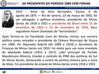 OS PRESIDENTES DO PERÍODO 1889-1930 FORAM:
Organizado Pelo Aluno Ricardo Julio Jatahy Laub Jr.

1922 - Artur da Silva Bernardes, Viçosa, 8 de
agosto de 1875 — Rio de Janeiro, 23 de março de 1955, foi
um advogado e político brasileiro, presidente de Minas
Gerais de 1918 a 1922 e presidente do Brasil entre 15 de
novembro de 1922 e 15 de novembro de 1926. Seus
seguidores foram chamados de "bernardistas“.

Após formar-se na Faculdade Livre de Direito, iniciou sua carreira
política como vereador e presidente da Câmara Municipal de Viçosa
em 1906. Foi deputado federal (de 1909 a 1910) e Secretário de
Finanças de Minas Gerais em 1910. Foi eleito para um novo mandato
de deputado federal (1915 a 1917). Líder principal do Partido
Republicano Mineiro, tirando o controle do PRM dos políticos do Sul
de Minas Gerais, deslocando o centro da política mineira para a Zona
da Mata. Foi presidente do estado de Minas Gerais entre 1918 e 1922.
Baseado na aula do Professor Dr. Renilson – Estágio Super II

2013/01

 