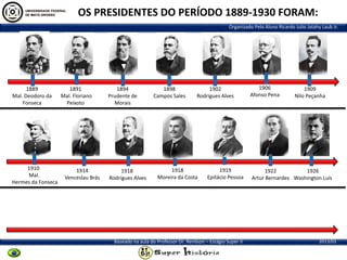 OS PRESIDENTES DO PERÍODO 1889-1930 FORAM:
Organizado Pelo Aluno Ricardo Julio Jatahy Laub Jr.

1889
Mal. Deodoro da
Fonseca

1910
Mal.
Hermes da Fonseca

1891
Mal. Floriano
Peixoto

1914
Venceslau Brás

1894
Prudente de
Morais

1918
Rodrigues Alves

1898
Campos Sales

1902
Rodrigues Alves

1918
Moreira da Costa

1919
Epitácio Pessoa

Baseado na aula do Professor Dr. Renilson – Estágio Super II

1906
Afonso Pena

1909
Nilo Peçanha

1922
1926
Artur Bernardes Washington Luís

2013/01

 