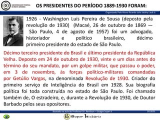 OS PRESIDENTES DO PERÍODO 1889-1930 FORAM:
Organizado Pelo Aluno Ricardo Julio Jatahy Laub Jr.

1926 - Washington Luís Pereira de Sousa (deposto pela
revolução de 1930) (Macaé, 26 de outubro de 1869 —
São Paulo, 4 de agosto de 1957) foi um advogado,
historiador
e
político
brasileiro,
décimo
primeiro presidente do estado de São Paulo.
Décimo terceiro presidente do Brasil e último presidente da República
Velha. Deposto em 24 de outubro de 1930, vinte e um dias antes do
término do seu mandato, por um golpe militar, que passou o poder,
em 3 de novembro, às forças político-militares comandadas
por Getúlio Vargas, na denominada Revolução de 1930. Criador do
primeiro serviço de Inteligência do Brasil em 1928. Sua biografia
política foi toda construída no estado de São Paulo. Foi chamado
também de, O estradeiro, e, durante a Revolução de 1930, de Doutor
Barbado pelos seus opositores.
Baseado na aula do Professor Dr. Renilson – Estágio Super II

2013/01

 