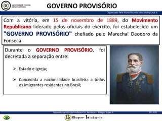GOVERNO PROVISÓRIO
Organizado Pelo Aluno Ricardo Julio Jatahy Laub Jr.

Com a vitória, em 15 de novembro de 1889, do Movimento
Republicano liderado pelos oficiais do exército, foi estabelecido um
"GOVERNO PROVISÓRIO" chefiado pelo Marechal Deodoro da
Fonseca.
Durante o GOVERNO PROVISÓRIO, foi
decretada a separação entre:
 Estado e Igreja;

 Concedida a nacionalidade brasileira a todos
os imigrantes residentes no Brasil;

Baseado na aula do Professor Dr. Renilson – Estágio Super II

2013/01

 