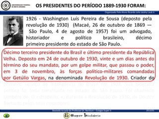 OS PRESIDENTES DO PERÍODO 1889-1930 FORAM:
Organizado Pelo Aluno Ricardo Julio Jatahy Laub Jr.

1926 - Washington Luís Pereira de Sousa (deposto pela
revolução de 1930) (Macaé, 26 de outubro de 1869 —
São Paulo, 4 de agosto de 1957) foi um advogado,
historiador
e
político
brasileiro,
décimo
primeiro presidente do estado de São Paulo.
Décimo terceiro presidente do Brasil e último presidente da República
Velha. Deposto em 24 de outubro de 1930, vinte e um dias antes do
término do seu mandato, por um golpe militar, que passou o poder,
em 3 de novembro, às forças político-militares comandadas
por Getúlio Vargas, na denominada Revolução de 1930. Criador do
primeiro serviço de Inteligência do Brasil em 1928. Sua biografia
política foi toda construída no estado de São Paulo. Foi chamado
também de, O estradeiro, e, durante a Revolução de 1930, de Doutor
Barbado pelos seus opositores.
Baseado na aula do Professor Dr. Renilson – Estágio Super II

2013/01

 