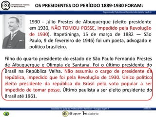 OS PRESIDENTES DO PERÍODO 1889-1930 FORAM:
Organizado Pelo Aluno Ricardo Julio Jatahy Laub Jr.

1930 - Júlio Prestes de Albuquerque (eleito presidente
em 1930, NÃO TOMOU POSSE, impedido pela Revolução
de 1930). Itapetininga, 15 de março de 1882 — São
Paulo, 9 de fevereiro de 1946) foi um poeta, advogado e
político brasileiro.
Filho do quarto presidente do estado de São Paulo Fernando Prestes
de Albuquerque e Olimpia de Santana. Foi o último presidente do
Brasil na República Velha. Não assumiu o cargo de presidente da
república, impedido que foi pela Revolução de 1930. Único político
eleito presidente da república do Brasil pelo voto popular a ser
impedido de tomar posse. Último paulista a ser eleito presidente do
Brasil até 1961.
Baseado na aula do Professor Dr. Renilson – Estágio Super II

2013/01

 