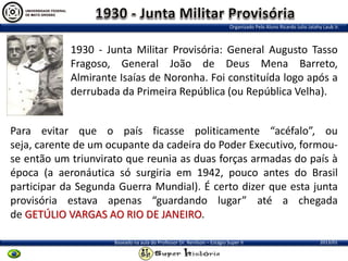 Organizado Pelo Aluno Ricardo Julio Jatahy Laub Jr.

1930 - Junta Militar Provisória: General Augusto Tasso
Fragoso, General João de Deus Mena Barreto,
Almirante Isaías de Noronha. Foi constituída logo após a
derrubada da Primeira República (ou República Velha).
Para evitar que o país ficasse politicamente “acéfalo”, ou
seja, carente de um ocupante da cadeira do Poder Executivo, formouse então um triunvirato que reunia as duas forças armadas do país à
época (a aeronáutica só surgiria em 1942, pouco antes do Brasil
participar da Segunda Guerra Mundial). É certo dizer que esta junta
provisória estava apenas “guardando lugar” até a chegada
de GETÚLIO VARGAS AO RIO DE JANEIRO.
Baseado na aula do Professor Dr. Renilson – Estágio Super II

2013/01

 