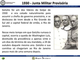 Organizado Pelo Aluno Ricardo Julio Jatahy Laub Jr.

Getúlio foi um dos líderes do Golpe de
1930 e era cotado naturalmente para
assumir a chefia do governo provisório, e se
deslocava de trem desde o Rio Grande do
Sul até a capital federal de então, o Rio de
Janeiro.
Nesse meio tempo em que Getúlio rumava à
capital, ocorria a queda de Washington Luís,
destituído da presidência a apenas vinte e
um dias do término de seu mandato, a 24 de
outubro daquele mesmo ano. Getúlio e sua
comitiva só chegariam ao Rio de Janeiro
pouco mais de uma semana depois.
Baseado na aula do Professor Dr. Renilson – Estágio Super II

2013/01

 