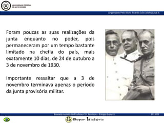 Organizado Pelo Aluno Ricardo Julio Jatahy Laub Jr.

Foram poucas as suas realizações da
junta enquanto no poder, pois
permaneceram por um tempo bastante
limitado na chefia do país, mais
exatamente 10 dias, de 24 de outubro a
3 de novembro de 1930.
Importante ressaltar que a 3 de
novembro terminava apenas o período
da junta provisória militar.

Baseado na aula do Professor Dr. Renilson – Estágio Super II

2013/01

 