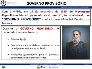 GOVERNO PROVISÓRIO
Organizado Pelo Aluno Ricardo Julio Jatahy Laub Jr.

Com a vitória, em 15 de novembro de 1889, do Movimento
Republicano liderado pelos oficiais do exército, foi estabelecido um
"GOVERNO PROVISÓRIO" chefiado pelo Marechal Deodoro da
Fonseca.
Durante o GOVERNO PROVISÓRIO, foi
decretada a separação entre:
 Estado e Igreja;

 Concedida a nacionalidade brasileira a todos
os imigrantes residentes no Brasil;
 Nomeados governadores para as províncias
que se transformaram em estados.
Baseado na aula do Professor Dr. Renilson – Estágio Super II

2013/01

 