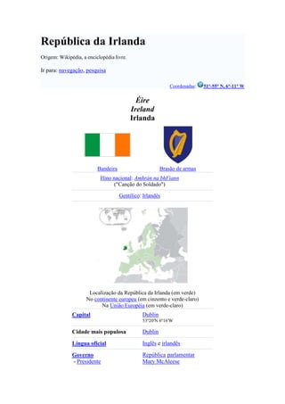 República da Irlanda<br />Origem: Wikipédia, a enciclopédia livre.<br />Ir para: navegação, pesquisa<br />Coordenadas: 51°-55° N, 6°-11° W<br />ÉireIrelandIrlandaBandeiraBrasão de armasHino nacional: Amhrán na bhFiann(quot;
Canção do Soldadoquot;
)Gentílico: IrlandêsLocalização da República da Irlanda (em verde)No continente europeu (em cinzento e verde-claro)Na União Européia (em verde-claro)CapitalDublin53º20'N 6º16'WCidade mais populosaDublinLíngua oficialInglês e irlandêsGovernoRepública parlamentar - PresidenteMary McAleese - TaoiseachBrian CowenIndependênciado Reino Unido  - Declarada24 de abril de 1916  - Reconhecida6 de dezembro de 1922 Entrada na UE1 de janeiro de 1973Área  - Total70 273 km² (120º) - Água (%)2,00%População  - Estimativa de 20074 339 000 hab. (121º) - Censo 20064 239 848 - Densidade29 hab./km² (173º)PIB (base PPC)Estimativa de 2007 - TotalUS$US 202,92 bi ( HYPERLINK quot;
http://pt.wikipedia.org/wiki/Anexo:Lista_de_pa%C3%ADses_por_PIB_(Paridade_do_Poder_de_Compra)quot;
  quot;
Anexo:Lista de países por PIB (Paridade do Poder de Compra)quot;
 50º) - Per capitaUS$US 47 169 ( HYPERLINK quot;
http://pt.wikipedia.org/wiki/Anexo:Lista_de_pa%C3%ADses_por_PIB_(Paridade_do_Poder_de_Compra)_per_capitaquot;
  quot;
Anexo:Lista de países por PIB (Paridade do Poder de Compra) per capitaquot;
 2º)Indicadores sociais - IDH (2007)0,965 (5º) – muito elevado - Esper. de vida78,9 anos ( HYPERLINK quot;
http://pt.wikipedia.org/wiki/Anexo:Lista_de_pa%C3%ADses_por_esperan%C3%A7a_m%C3%A9dia_de_vida_%C3%A0_nascen%C3%A7aquot;
  quot;
Anexo:Lista de países por esperança média de vida à nascençaquot;
 29º) - Mort. infantil4,9/mil nasc. (24º) - Alfabetização99,0% (19º)MoedaEuro (€) (EUR)Fuso horário(UTC+0) - Verão ( HYPERLINK quot;
http://pt.wikipedia.org/wiki/Hora_de_Ver%C3%A3oquot;
  quot;
Hora de Verãoquot;
 DST)(UTC+1)Org. internacionaisUE, OCDECód. ISOIRLCód. Internet.ie¹Cód. telef.+353Website governamentalwww.irlgov.ie1. Também .eu, compartilhado com outros Estados-membros da União Européia.<br />A Irlanda[1] (em irlandês: Éire; em inglês: Ireland), é um país situado no noroeste da Europa. O moderno estado soberano ocupa cerca de cinco sextos da ilha da Irlanda, que foi reparticionada pela primeira vez em 3 de Maio de 1921.[2] É delimitada a norte pela Irlanda do Norte (pertencente ao Reino Unido), pelo Oceano Atlântico a oeste, pelo Mar da Irlanda a leste, e pelo Mar Céltico e pelo Canal de São Jorge a sul e sudeste. Juridicamente, o termo República da Irlanda (em irlandês: Poblacht na hÉireann) é a descrição do Estado, mas Irlanda é o seu nome. HYPERLINK quot;
http://pt.wikipedia.org/wiki/Rep%C3%BAblica_da_Irlandaquot;
  quot;
cite_note-Artigo_4..C2.BA-0quot;
 [1]<br />Em 29 de Dezembro de 1937, a Irlanda tornou-se no Estado-sucessor do Estado Livre Irlandês, estabelecido em 6 de Dezembro de 1922. A Irlanda foi um dos países mais pobres da Europa Ocidental e teve alta taxa de emigração. A economia protecionista começou nos anos de 1950 e a Irlanda aderiu à Comunidade Europeia (que passou a chamar-se mais tarde, União Europeia) em 1973. Uma crise económica levou a Irlanda a iniciar, em grande escala, as reformas económicas no final dos anos de 1980. A Irlanda reduziu drasticamente a tributação e a regulamentação, em comparação com outros países da UE.[3]<br />Apesar de uma previsão de redução do período de crescimento económico, em 2008, a Irlanda tem hoje o quinto PIB per capita mais elevado do mundo, e o sétimo PIB per capita considerando a paridade do poder de compra, HYPERLINK quot;
http://pt.wikipedia.org/wiki/Rep%C3%BAblica_da_Irlandaquot;
  quot;
cite_note-3quot;
 [4][5] A Irlanda tem também o quinto IDH mais elevado do mundo. O país também se orgulha de ter a mais alta qualidade de vida do mundo, estando em primeiro lugar no ranking do índice de qualidade de vida do Economist Intelligence Unit. A Irlanda foi a sexta classificada no Índice Global da Paz. A Irlanda também tem uma alta classificação no seu sistema de ensino, na liberdade política e direitos civis, na liberdade de imprensa e na liberdade económica, a qual foi também classificada como o quarto país do Índice Failed States, sendo um dos poucos países quot;
sustentáveisquot;
 em todo o mundo. A Irlanda tem emergido como um destino atraente para imigrantes estrangeiros, que hoje totalizam aproximadamente 10% da população. A população da Irlanda é a que tem o maior crescimento na Europa, com uma taxa de crescimento anual de 2,5%.<br />A Irlanda é membro da UE, da OCDE e das ONU. A política de neutralidade da Irlanda significa que não é um membro da NATO, embora contribua em missões de paz pela ONU.<br />Índice[esconder]1 Etimologia 2 História 2.1 Antecedentes históricos 2.2 Estatuto Home Rule 2.3 Resistência 2.4 Partição 2.5 Constituição de 1937 3 Geografia 4 Demografia 4.1 Imigração 4.2 Língua 4.3 Religião 5 Política 6 Subdivisões 7 Economia 8 Cultura 8.1 Literatura 8.2 Sociedade 8.3 Cinema 8.4 Música 8.5 Mitologia 8.6 Gastronomia 8.7 Desporto 8.8 Feriados 9 Referências 10 Ligações externas <br />[editar] Etimologia<br />O artigo 4.º da Constituição irlandesa, que foi adoptada em 1937, declara que quot;
o nome do estado é Éire, ou, no idioma inglês, Irelandquot;
. [6] Para todos os fins oficiais, inclusive nos tratados internacionais e em outros documentos legais, onde a linguagem dos documentos é o inglês, o governo irlandês usa o nome Ireland. O mesmo é utilizado em relação ao nome Éire nos documentos escritos em gaélico. As Instituições da União Europeia seguem a mesma prática. Desde que a língua irlandesa se tornou numa das línguas oficiais da UE, em 1 de Janeiro de 2007, o nome das chapas que identificam os membros representantes do Estado irlandês durante as reuniões da UE, têm escrito Éire - Ireland, tal como é feito nos passaportes irlandeses. HYPERLINK quot;
http://pt.wikipedia.org/wiki/Rep%C3%BAblica_da_Irlandaquot;
  quot;
cite_note-6quot;
 [7]<br />Desde 1949, o Acto da República da Irlanda, tem o nome de República da Irlanda como designação oficial para o Estado. A lei destinava-se principalmente a declarar que a Irlanda era uma república em vez de uma monarquia constitucional. Previa-se a designação oficial passar a ser o seu nome oficial, mas isso não aconteceu. Em 1989, o Supremo Tribunal de Justiça irlandês rejeitou um mandado de extradição do uso de República da Irlanda. Nas palavras do Sr. Justice Walsh, quot;
se os tribunais de outros países que procuram a ajuda deste país não estão dispostos a dar esse Estado constitucional, em corrigir o seu nome reconhecido internacionalmente, devem, em seguida, na minha opinião, os mandados serem devolvidos a esses países, até eles serem corrigidos.quot;
[8]<br />O que é agora Irlanda tem sido conhecida por uma série de outros nomes, de todos os que ainda são utilizados, por vezes, de forma oficiosa. Toda a ilha da Irlanda foi, unilateralmente, proclamada uma república independente pelos rebeldes em 1916, e denominada como o República da Irlanda (em irlandês: Poblacht na hÉireann, posteriormente Saorstát Éireann). Na sequência da eleição geral de 1918, a proclamação foi ratificada pelos deputados do seu primeiro Parlamento. Entre 1921 e 1922, quando o governo britânico legislou estabelecer o que é hoje a Irlanda, como uma região autónoma do Reino Unido, foi chamado Irlanda do Sul. Na sequência do Tratado Anglo-Irlandês, a partir de 1922 e até 1937, como um domínio da Comunidade Britânica das Nações, que foi denominado como Estado Livre Irlandês (em irlandês: Saorstát Éireann). Esse nome foi abolido com a aprovação da actual Constituição irlandesa. Outros nomes, tais como o Estado Livre, Vinte e seis condados do Sul e O Sul (um nome frequentemente usado por pessoas da Irlanda do Norte) também são frequentemente utilizados.<br />[editar] História<br />Ver artigo principal: História da República da Irlanda<br />A Irlanda é o sucessor do Estado Livre Irlandês. Este domínio tinha sido constituído quando toda a ilha da Irlanda se separou do Reino Unido da Grã-Bretanha e Irlanda em 6 de Dezembro de 1922. No entanto, no dia seguinte, o Parlamento da Irlanda do Norte exerceu o seu direito ao abrigo do Tratado Anglo-Irlandês, e optou voltar a pertencer ao Reino Unido. HYPERLINK quot;
http://pt.wikipedia.org/wiki/Rep%C3%BAblica_da_Irlandaquot;
  quot;
cite_note-8quot;
 [9] Esta acção, conhecida como a Partição da Irlanda, foi seguida de quatro tentativas para introduzir o governo autónomo de toda a ilha da Irlanda (em 1886, 1893, 1914 e 1920). O Estado Livre Irlandês foi abolido quando a Irlanda foi formalmente criada em 29 de Dezembro de 1937, o dia em que a sua Constituição entrou em vigor.<br />A independência Irlandesa da Grã-Bretanha em 1922 foi precedida pela Guerra de Independência e a Revolta da Páscoa de 1916, quando voluntários irlandeses e membros do Exército Civil Irlandês tomaram o comando de lugares em Dublin e Galway sob os termos expressos na Proclamação da República da Irlanda. Os sete signatários desta proclamação, Patrick Pearse, Thomas MacDonagh, Clarke Thomas, Sean MacDiarmada, Joseph Plunkett, Eamonn Ceannt e James Connolly, foram executados, juntamente com outras nove pessoas, e milhares foram internados, precipitando a Guerra de Independência da Irlanda.<br />[editar] Antecedentes históricos<br />A partir do Acto da União em 1 de Janeiro de 1801, e até 6 de Dezembro de 1922, a Irlanda tinha feito parte do Reino Unido da Grã-Bretanha e Irlanda. Durante a Grande Fome, de 1845 a 1849, a população da ilha que contava com 8 milhões de habitantes, caiu 30 por cento. Sob domínio britânico, um milhão de irlandeses morreram de inanição e outro 1.5 milhões emigraram, HYPERLINK quot;
http://pt.wikipedia.org/wiki/Rep%C3%BAblica_da_Irlandaquot;
  quot;
cite_note-9quot;
 [10] que definiu o padrão de emigração para o século que se seguia e teria como resultado um declínio constante até à década de 1960. A partir de 1874, mas especialmente a partir de 1880, no mandato de Charles Stewart Parnell, o Partido Parlamentar Irlandês alcançou proeminência através de generalizada agitação agrária que ganhou reformas agrícolas para inquilinos e com as suas tentativas de ganhar a aprovação de duas propostas de lei (Home Rule Bills), que teriam concedido à Irlanda limitada autonomia nacional dentro do Reino Unido. Estes, no entanto, levaram as quot;
camadas popularesquot;
 a controlar os assuntos nacionais sob Acto do Governo da Irlanda de 1898, anteriormente nas mãos de grande júris dominados por proprietários de terras.<br />[editar] Estatuto Home Rule<br />O Home Rule parecia certo, em 1911, quando a Câmara dos Lordes perderam o seu veto e John Redmond garantiu o terceiro lugar no Ato do Governo da Irlanda de 1914. O Movimento Unionista, no entanto, tinha vindo a crescer desde 1886 entre os irlandeses protestantes, após a introdução do projecto de uma Casa de Governo, temendo que eles enfrentassem discriminação e perder privilégios económicos e sociais se irlandeses católicos fossem realizar uma verdadeira força política. Embora o sindicalismo irlandês existisse em toda a Irlanda, ainda no final do século XIX e início do século XX, o sindicalismo foi particularmente forte em partes de Ulster, onde a industrialização foi mais comum em contraste com a maioria agrária do resto da ilha. Além disso, a população protestante localizava-se principalmente em Ulster, com maiorias sindicalistas existentes em cerca de quatro condados.<br />[editar] Resistência<br />Assinaturas do Tratado Anglo-Irlandês de 1921.<br />Sob a liderança de Dublin, Sir Edward Carson do Partido Unionista Irlandês e os habitante do Norte, apoiados por Sir James Craig do Partido Unionista de Ulster, tornaram-se fortemente militantes, a fim de se oporem à Coerção de Ulster. Depois do Artigo Principal que passou no Parlamento em Maio de 1914, para evitar a rebelião com Ulster, o Primeiro-Ministro britânico H. H. Asquith, introduziu uma regra ratificativa, relutantemente, admitindo a liderança por parte da Irlanda, que prevê a exclusão temporária do Ulster, a partir do funcionamento por um período experimental de seis anos, como ainda indecisos com o novo conjunto de medidas a adoptar para a área. Apesar de ter recebido o Royal Assent e de ser colocado sobre o estatuto, o terceiro Acto do Governo Irlandês de 1914, foi suspenso até depois da I Guerra Mundial. Para assegurar a aplicação da lei no final da guerra, Redmond e os seus voluntários irlandeses apoiaram os Aliados na I Guerra Mundial, juntando 175.000 membros do regimento irlandês à 10.ª e à 16.ª Divisão Irlandesa do Reino Unido, enquanto que os Unionistas ingressaram na 36.ª Divisão de Ulster do Novo Exército Britânico. HYPERLINK quot;
http://pt.wikipedia.org/wiki/Rep%C3%BAblica_da_Irlandaquot;
  quot;
cite_note-10quot;
 [11]<br />Em Janeiro de 1919, após as eleições gerais de 1918, 73 dos 106 membros eleitos para o Parlamento eram do Sinn Féin, que se recusou a tomar os seus lugares na Câmara dos Comuns, no Reino Unido. Em vez disso, eles criaram um Parlamento irlandês chamado Dáil Éireann. Este, emitiu em Janeiro de 1919, uma Declaração de Independência e proclamaram a República da Irlanda. A declaração foi principalmente uma reafirmação da Proclamação de 1916, com a disposição adicional que a Irlanda não era mais um território pertencente ao Reino Unido. A nova República da Irlanda só foi reconhecida internacionalmente pela República Socialista Federativa Soviética Russa. A República do Aireacht (ministério) enviou uma delegação ao abrigo do ceann Comhairle Seán T. O'Kelly para a Conferência de Paz de Paris de 1919, mas não foi admitido.<br />Após lutarem amargamente na Guerra da Independência e, após terem sido dominados em Julho de 1921, representantes do governo britânico e delegados irlandeses para o Tratado, liderados por Arthur Griffith, Robert Barton e Michael Collins, negociaram o Tratado Anglo-Irlandês, em Londres, de 11 de Outubro a 6 de Dezembro de 1921. Os delegados irlandeses criaram uma sede em Hans Place, em Knightsbridge, e ali estiveram reunidos em privado até que às 11:15 da manhã do dia 5 de Dezembro, tomaram a decisão de recomendar o Tratado ao Dáil Éireann. De acordo com o Tratado, os britânicos concordaram com a criação de um Estado independente irlandês, através do qual o Estado Livre Irlandês tinha o estatuto de domínio. Segundo o Segundo Dáil Éireann, o tratado foi restritivamente ratificado.<br />O Tratado não era inteiramente satisfatório para ambos os lados. Deu mais concessões para os irlandeses do que os britânicos tinham intenção de dar, mas não foi suficientemente longe para satisfazer as aspirações republicanas. O novo Estado Livre Irlandês, em teoria, cobria toda a ilha, sujeita à condição de que os seis condados do nordeste, denominados quot;
Irlanda do Nortequot;
, que tinha sido criado em 1920, poderia optar por sair e escolher permanecer parte integrante do Reino Unido, o que eles fizeram. Os restantes vinte e seis condados (originalmente quot;
Irlanda do Sulquot;
, no âmbito da Lei) tornou-se o Estado Livre Irlandês, uma monarquia constitucional sobre a qual o monarca britânico reinava (a partir de 1927 com o título Rei da Irlanda). Ele tinha um Governador-Geral, uma Parlamento bicameral, um gabinete chamado de quot;
Conselho Executivoquot;
 e um primeiro-ministro, chamado Presidente do Conselho Executivo.<br />[editar] Partição<br />Éamon de Valera.<br />A Guerra Civil Irlandesa foi uma consequência directa da criação do Estado Livre Irlandês. As forças do Anti-Tratado, lideradas por Éamon de Valera, opôs-se ao facto de que a aceitação do Tratado abolir a República da Irlanda, para o qual tinham jurar lealdade em 1919, argumentando apoio público para a resolução de que as quot;
pessoas que não têm o direito de fazer erradoquot;
. A maior parte opõe-se ao facto de que o Estado continue a fazer parte da Comunidade Britânica de Nações e que o Teachtaí Dala (membros da legislatura) terem de jurar um juramento de fidelidade a Jorge V do Reino Unido e seus sucessores. As forças Pro-Tratado, lideradas por Michael Collins, defendeu que o Tratado deu quot;
não a derradeira liberdade que todos aspiram para desenvolver a Nação, mas a liberdade para alcançá-laquot;
.<br />No início da guerra, o Exército Republicano Irlandês (IRA) dividiu-se em dois campos opostos: uma pró-IRA e outra anti-IRA. O pró-IRA (que apoiava o Tratado) dissolveu-se e ingressou na Exército Irlandês. No entanto, graças à falta de uma estrutura de comando eficaz, o anti-IRA (que não apoiava o Tratado), e as suas tácticas defensivas durante toda a guerra, Michael Collins e a sua Força pró-Tratado, foram capazes de criar um exército com muitas dezenas de milhares de veteranos da I Guerra Mundial, a partir de 1922, que dissolveu o regimento irlandês do Exército britânico, capaz de quot;
esmagarquot;
 os anti-Tratado. Suprimentos britânicos de artilharia, aviões, máquinas-metralhadoras e munições, impulsionaram as forças pró-tratado, e a ameaça de um regresso às forças da Coroa pro parte do Estado Livre, foram dissipadas. A falta de apoio público para as forças anti-Tratado (muitas vezes chamadas de Irregulares) e da determinação do Governo para superar essas forças, contribuiu significativamente para a sua derrota.<br />A destruição causada pela guerra causou prejuízos económicos consideráveis para o Estado Livre nos primórdios da sua existência, e os Unionistas da Irlanda do Norte endureceram-se em distanciar-se do Estado Livre.<br />[editar] Constituição de 1937<br />Em 29 de Dezembro de 1937, uma nova Constituição, a Constituição da República da Irlanda (em irlandês: Bunreacht na hÉireann), entrou em vigor. Ela substituiu a Constituição do Estado Livre Irlandês e criaram um novo estado chamado simplesmente quot;
 HYPERLINK quot;
http://pt.wikipedia.org/wiki/%C3%89irequot;
  quot;
Éirequot;
 Éirequot;
, ou, no idioma inglês, quot;
Irelandquot;
. O antigo Governo do Estado Livre tomou medidas para abolir formalmente o Gabinete de Governador-Geral, alguns meses antes da nova Constituição entrar em vigor. HYPERLINK quot;
http://pt.wikipedia.org/wiki/Rep%C3%BAblica_da_Irlandaquot;
  quot;
cite_note-11quot;
 [12]<br />Apesar da Constituição da Irlanda criar o cargo de Presidente da República da Irlanda, entre 1937 e 1949, a Irlanda não era tecnicamente uma república. Isto porque o principal papel possuído por um Chefe de Estado, que representa simbolicamente a Irlanda, permaneceu internacionalmente adquirido ao abrigo da lei ordinária do Rei da Irlanda como um órgão do Governo irlandês.<br />O período de neutralidade irlandesa durante durante a II Guerra Mundial, foi descrito como A emergência.<br />A posição do Rei da Irlanda cessou com a passagem do Acto de 1948 da República da Irlanda, que entrou em vigor em 18 de Abril de 1949, quando o cargo de Presidente da Irlanda substituiu o do Rei da Irlanda. A lei declarou que o país poderia ser descrito como uma república. Mais tarde, o Acto da Coroa da Irlanda, na Irlanda, foi formalmente revogada pela Lei de Revisão do Estatuto (Estatuto da Pré-União Irlandesa) no Acto de 1962.<br />A Irlanda manteve-se no Commonwealth após a independência e até à declaração de uma república em 18 de Abril de 1949. Sob o regime da Commonwealth, na altura, uma declaração de uma república, rescindia automaticamente um Estado membro da Commonwealth. Por isso, a Irlanda deixou imediatamente de ser um membro e decidiu não se recandidatar posteriormente á adesão à Commonwealth, quando mais tarde esta mudou as suas regras para permitir que repúblicas pudessem aderir à Commonwealth.<br />A Irlanda aderiu às Nações Unidas em 1955 e a União Européia em 1973. Os governos irlandeses vêm buscando a unificação pacífica das Irlandas e cooperaram com o governo britânico contra a violência entre os grupos parlamentaristas e os grupos norte-irlandes conhecidos como Troubles (Problemas). Um acordo de paz foi aprovado em 1998, conhecido como Acordo da Sexta-feira Santa ou Acordo de Belfast (Capital da Irlanda do Norte), tendo sido votado em ambas as Irlandas, sendo implantado atualmente.<br />[editar] Geografia<br />Imagem de satélite da Irlanda. O país é conhecido como quot;
A Ilha Esmeraldaquot;
 devido à predominância de vegetação verde em praticamente todo o território.<br />Ver artigo principal: Geografia da República da Irlanda<br />A ilha da Irlanda tem uma extensão de mais 84 421 km², dos quais cinco sextos pertencem á República da Irlanda, constituindo o restante a Irlanda do Norte. É banhada a oeste pelo oceano Atlântico, a nordeste pelo canal do Norte, a leste pelo mar da Irlanda e a sudeste e sul pelo canal de São Jorge e pelo mar Céltico. A costa ocidental da Irlanda consiste principalmente de arribas, colinas e montanhas baixas (o ponto mais elevado é o Carrauntoohil, com 1 041 m). O interior do país é predominantemente composto por terras agrícolas relativamente planas, atravessadas por rios como o Shannon e ponteado por vários lagos grandes, os loughs. O centro do país faz parte da bacia hidrográfica do rio Shannon, e contém grandes áreas de paul, usados para a produção de turfa. O clima temperado da ilha é modificado pela corrente do Atlântico Norte e é relativamente suave. Os verões raramente são muito quentes, mas é raro fazer muito frio no inverno. A precipitação é muito comum, com até 275 dias de chuva por ano em algumas partes do país. As cidades principais são a capital, Dublin, na costa oriental, Cork no sul, Galway e Limerick na costa ocidental e Waterford na costa sudeste .<br />[editar] Demografia<br />Ver artigo principal: Demografia da República da Irlanda<br />Evolução da população irlandesa ao longo do século XX.<br />A população total da ilha da Irlanda é pouco mais de 6 milhões de habitantes (2006), dos quais 4 239 848 residem na República da Irlanda[13] (1,7 milhões de habitantes residem na Área Metropolitana de Dublin),[14] e 1,7 milhões de habitantes na Irlanda do Norte[15] (600 000 dos quais a residir na Área Metropolitana de Belfast[16] que corresponde à população total das cidades de Belfast, Castlereagh, Carrickfergus e Lisburn). Em 1841, a população era de 6,5 milhões de habitantes, HYPERLINK quot;
http://pt.wikipedia.org/wiki/Rep%C3%BAblica_da_Irlandaquot;
  quot;
cite_note-cso.ie-15quot;
 [16] e caiu para 5,1 milhões em 1850 após a Grande Fome Irlandesa, com a emigração em massa. A população continuou a descer até aos anos da década de 1960, como indicado em dados relativos a 1901, onde a população era de 3,2 milhões de habitantes, contrapondo os 2,8 milhões de 1961, mas a partir dessa altura, tem vindo a aumentar novamente. HYPERLINK quot;
http://pt.wikipedia.org/wiki/Rep%C3%BAblica_da_Irlandaquot;
  quot;
cite_note-cso.ie-15quot;
 [16] Na década de 1990, e ainda mais na de 2000, a imigração tem vindo a aumentar.<br />A Irlanda tem sido habitada há pelo menos 9000 anos, embora pouco se saiba sobre as pessoas da era do Paleolítico e do Neolítico que habitaram a ilha. Os registos históricos e genealógicos revelam a existência de diversos povos ( HYPERLINK quot;
http://pt.wikipedia.org/w/index.php?title=Cruithne&action=edit&redlink=1quot;
  quot;
Cruithne (página não existe)quot;
 Cruithne, Attacotti, Conmaicne, Eóganachta, Érainn, Soghain, e outros). Durante os últimos 1000 anos, foram influenciados pelos Vikings, que fundaram vários portos, incluindo o de Dublin, e também pelos Normandos. No entanto, a maioria (80%) da população é descendente de que os primeiros habitantes da ilha tenham a habitando a partir do final da Idade do Gelo. Muitos, na Irlanda do Norte, são descendentes dos colonos de Inglaterra, especialmente dos da Escócia.<br />Durante muitos anos, acreditou-se que os irlandeses são de origem quot;
celtaquot;
. No entanto, os recentes indícios de ADN mostram que as pessoas do oeste da Irlanda e de Gales (e, em menor grau, da Escócia e da Inglaterra) têm muitos traços genéticos em comum com o povo do norte da Espanha, formalmente conhecida como Gallaecia. Na verdade, a origem da toponomia etimológico de Galiza, no País de Gales, e Gália e Galiza, na Polónia, é proveniente da mesma raiz celta, resultado do baixo domínio celta em relação ao latim. Além disso, alguns teorizam que, embora o basco não seja, certamente, uma língua celta, poderia ter sido do contacto com a cultura celta, através da imigração de irlandeses, que é conhecido como pré-celta. Esta posição é difícil de confirmar porque a informação é relativamente nova. Culturalmente, porém, os irlandeses são inegavelmente de origem celta, e mais semelhantes ao povo escocês e galês.<br />Representação gráfica dos grupos populacionais imigrantes na Irlanda, com mais de 10 mil pessoas, em 2006.<br />Desde a entrada da Polónia na União Europeia, os polacos foram a maior fonte de migrantes provenientes da Europa Central, HYPERLINK quot;
http://pt.wikipedia.org/wiki/Rep%C3%BAblica_da_Irlandaquot;
  quot;
cite_note-16quot;
 [17] seguido por outros migrantes da Lituânia, República Checa e Letónia.<br />A economia estável, os altos salários e a elevada qualidade de vida, atrai muitos novos imigrantes provenientes dos países da União Europeia: a Irlanda registou um significativo número de migrantes provenientes da Roménia na década de 90. Nos últimos anos, os chineses também migraram para a Irlanda em números significativos. Os nigerianos, juntamente com pessoas de outros países africanos, fazem parte de um grande número de imigrantes de países que não pertencem à União Europeia.<br />Depois de Dublin (com 1.661.185 habitantes na área metropolitana), as maiores cidades da Irlanda são Cork (380.000 habitantes na área metroplolitana), Limerick (93.321 habitantes na área metropolitana), Galway (71.983 habitantes na cidade) e Waterford (45.775 habitantes na cidade).<br />A actual composição étnica é a seguinte: HYPERLINK quot;
http://pt.wikipedia.org/wiki/Rep%C3%BAblica_da_Irlandaquot;
  quot;
cite_note-17quot;
 [18]<br />europeus: 96,0% (88,8% irlandeses + 7,2% de outros países europeus) <br />asiáticos: 1,1% (principalmente chineses) <br />africanos: 0,8% (na maioria nigerianos) <br />americanos: 0,5% (na maioria estaduniense) <br />australianos e neozelandeses: 0,1% <br />Outros: 1,5% <br />[editar] Imigração<br />Após séculos de apenas emigração líquida para quase todos os continentes do mundo, com excepção da quot;
plantaçãoquot;
 de protestantes em resultado da conquista da Irlanda por Cromwell, o bom desempenho económico dos últimos quinze anos tem vindo a inverter esta situação, transformando-a numa imigração líquida. Segundo o último censo de 2006, aproximadamente 10% da população era de origem estrangeira. Mais de 112 000 são britânicos, que é a maior nacionalidade estrangeira na Irlanda, representando mais de 25% de todos os estrangeiros. Existem ainda 63 000 da Polónia, 25 000 da Lituânia, 13 000 da Letónia e 10 000 da Alemanha. Além disso, cerca de 52 000 habitantes são provenientes do resto dos países da União Europeia, e mais de 24 000 dos restantes países da Europa. Cerca de 35 000 são provenientes de outros países, nomeadamente de África. Destes, 16 000 são naturais da Nigéria. Cerca de 11 000 vêm da China e 38 000 do resto dos países da Ásia. Mais de 12 000 são dos Estados Unidos e 9 000 de outros países da América. HYPERLINK quot;
http://pt.wikipedia.org/wiki/Rep%C3%BAblica_da_Irlandaquot;
  quot;
cite_note-18quot;
 [19]<br />[editar] Língua<br />Sinal de trânsito com inscrições em língua irlandesa.<br />As línguas oficiais são o irlandês, a língua celta nativa, e o inglês, que constitucionalmente é descrito como uma língua oficial secundária. Aprender irlandês é obrigatório no ensino do país, mas o inglês é amplamente prevalente. A sinalética é geralmente bilíngue, que também existe na mídia nacional irlandesa. As pessoas pertencentes a comunidades de língua predominantemente irlandesa (o Gaeltacht) existem principalmente na costa ocidental da ilha. HYPERLINK quot;
http://pt.wikipedia.org/wiki/Rep%C3%BAblica_da_Irlandaquot;
  quot;
cite_note-19quot;
 [20]<br />[editar] Religião<br />Na República da Irlanda, 86,8% da população é Católica, religião introduzida por São Patrício, mas tem havido um enorme declínio na participação em serviços religiosos. HYPERLINK quot;
http://pt.wikipedia.org/wiki/Rep%C3%BAblica_da_Irlandaquot;
  quot;
cite_note-20quot;
 [21] Entre 1996 e 2001, a presença regular na missa, já em declínio anteriormente, havia diminuído de 60% para 48% (em 1973 excedeu os 90%), existindo apenas dois seminários em todo o país. HYPERLINK quot;
http://pt.wikipedia.org/wiki/Rep%C3%BAblica_da_Irlandaquot;
  quot;
cite_note-21quot;
 [22] A imagem da Igreja também foi danificada na década de 1990 por causa de uma série de escândalos sexuais e encobrimentos dentro da própria hierarquia. Em 1995, na sequência de um embargo de cerca de 60 anos, os eleitores escolheram voltar a legalizar o divórcio na República. Mesmo assim, o número de praticantes é superior à média europeia. A religião católica na Irlanda é também um símbolo de identificação nacional.<br />A segunda igreja cristã com maior número de praticantes, é a Igreja da Irlanda, que, depois de experimentar uma queda durante a maior parte do século XX, tem vindo a crescer o seu número de participantes, de acordo com o censo de 2002, como já tem acontecido com outras religiões cristãs e islâmicas. Comunidades judaica viviam na Irlanda, durante a Idade Média, e uma comunidade de sefarditas fixou-se em Dublin, em 1660.<br />De acordo com o censo de 2006, o número de pessoas que afirmaram não pertencer a nenhuma religião foi de 186.318 (4,4%). Adicionalmente, 1515 pessoas declararam ser agnósticas e 929 ateus. Portanto, o total não-religioso é de 4,5% da população. O resto da população, ou 70.322 (1,7%), não declarou nenhuma religião. HYPERLINK quot;
http://pt.wikipedia.org/wiki/Rep%C3%BAblica_da_Irlandaquot;
  quot;
cite_note-22quot;
 [23]<br />[editar] Política<br />Ver artigo principal: Política da República da Irlanda<br />Leinster House, sede do Oireachtas, o parlamento irlandês, em Dublin.<br />A Irlanda é uma democracia parlamentar. O poder legislativo é exercido pelo Parlamento (Oireachtas), constituído pelo Presidente e duas câmaras: o Dáil Éireann (Câmara dos Deputados) e o Seanad Éireann (Senado). Os 166 membros do Dáil são eleitos por sufrágio universal, por um período máximo de cinco anos, segundo o sistema de representação proporcional. O Senado compõe-se de 60 membros, dos quais 11 são nomeados pelo Primeiro-Ministro (Taoiseach), 43 são eleitos pelos membros do Dáil, do anterior Seanad e das autoridades locais a partir de listas de candidatos que pertencem a cinco sectores essenciais da sociedade: educação, agricultura, trabalhadores, indústria e comércio e administração. As universidades elegem seis membros do Senado.<br />Qualquer proposta de lei de revisão constitucional necessita do acordo das duas câmaras e de ser ratificada por referendo. O Presidente, que é eleito directamente por sete anos, nomeia, sob proposta do Dáil, o Primeiro-Ministro e sob proposta deste e o acordo prévio do Dáil, os ministros. O Dáil Éireann pode ser convocado ou dissolvido pelo Presidente, após parecer do Primeiro-Ministro. O Governo é constituído por um máximo de 15 membros, dos quais dois devem pertencer ao Senado e os restantes ao Dáil.<br />[editar] Subdivisões<br />Ver artigo principal: Subdivisões da República da Irlanda e Condados da República da Irlanda<br />A República da Irlanda tinha tradicionalmente vinte e seis municípios, e estes ainda são utilizados em contextos culturais e desportivos. Eles também são utilizados para fins postais. Os círculos eleitorais do Dáil são obrigados por lei a seguir os limites dos concelhos, tanto quanto possível. Daí, os municípios com maior população têm vários círculos eleitorais (por exemplo, Limerick Leste/Oeste) e alguns círculos eleitorais compostos por mais de um concelho (por exemplo, Sligo-Leitrim Norte), mas de uma maneira geral, as fronteiras não são reais.<br />No entanto, já existiu um processo de reestruturação, como a abolição de Condado de Dublin, distribuíndo-o entre os três novos concelhos municipais na década de 1990 e de Condado de Tipperary, tendo sido, administrativamente, dois condados distintos desde a década de 1890. Actualmente, existe um total de vinte e nove concelhos administrativos e cinco cidades. As cinco cidades - Dublin, Cork, Limerick, Galway e Waterford ( HYPERLINK quot;
http://pt.wikipedia.org/wiki/Kilkennyquot;
  quot;
Kilkennyquot;
 Kilkenny é uma cidade, mas não possui um conselho municipal) - são administradas separadamente do restante dos seus respectivos municípios. Existe ainda cinco vilas - Clonmel, Drogheda, Kilkenny, Sligo e Wexford - que têm um nível de autonomia dentro do concelho. Os municípios estão agrupados em regiões para fins estatísticos. Eis a lista de condados da República da Irlanda:<br />Mapa da República da Irlanda (a verde) com os condados numerados.República da Irlanda Dublin— Dublin— Dún Laoghaire-Rathdown— Fingal— South Dublin Wicklow Wexford— Wexford (Vila) Carlow Kildare Meath Louth— Drogheda (Vila) Monaghan Cavan Longford Westmeath Offaly Laois Kilkenny— Kilkenny (Vila) Waterford— Waterford Cork— Cork Kerry Limerick— Limerick City Tipperary— North Tipperary— South Tipperary — Clonmel (Vila) Clare Galway— Galway Mayo Roscommon Sligo— Sligo (Vila) Leitrim Donegal <br />[editar] Economia<br />Ver artigo principal: Economia da República da Irlanda<br />Moeda de 1€ irlandesa cunhada com a harpa de Brian Boru.<br />A República da Irlanda tem uma economia pequena, moderna e dependente do comércio, com um crescimento médio de uns robustos 9% entre 1995 e 2001. A agricultura, em tempos o setor mais importante, tem agora muito pouca importância quando comparada com a indústria, que é responsável por 40% do PIB, cerca de 80% das exportações e que emprega 28% da força de trabalho. Embora as exportações se mantenham como o principal motor para o grande crescimento da economia irlandesa, esta também tem beneficiado de um aumento nos gastos dos consumidores e de uma recuperação no investimento na construção e nos negócios.<br />Ao longo da última década, o governo irlandês tem implementado uma série de programas econômicos nacionais destinados a controlar a inflação, diminuir os impostos, reduzir a percentagem que o investimento público tem no PIB, aumentar a qualificação da mão-de-obra e promover o investimento estrangeiro. A Irlanda juntou-se a outros 11 países da UE no lançamento do euro em Janeiro de 1999. Este período de grande crescimento económico levou muitos autores a chamar à Irlanda o Tigre Celta. A economia sentiu o impacto do abrandamento económico global de 2001, em especial no sector de exportação de alta tecnologia; a taxa de crescimento diminuiu para cerca da metade. Em 2002 cresceu 6%, e em 2004 cresceu 4%.<br />No entanto, após a grande aposta na construção na última década, o crescimento económico está a abrandar. Houve uma queda significativa nos preços da habitação e do custo de vida, que está a começar a estabilizar, depois de subir todos os anos durante o boom económico. Durante o crescimento, a Irlanda tinha desenvolvido a reputação como um dos países mais caros da Europa. A economia irlandesa contraiu-se para os -1,7% em 2008, ante o crescimento de 4,7% em 2007, e em 2009, tanto o Governo irlandês como a ESRI pervêm que a economia poderia contrair mais de 9%, o que seria uma das maiores contrações económicas de qualquer economia ocidental desde a II Guerra Mundial. A enorme redução na construção causou uma recessão económica maciça da Irlanda. A ESRI recentemente previu que a economia irlandesa não vai recuperar, até 2011, onde o crescimento poderia voltar para os 5% por ano até 2015. A Irlanda tem agora o segundo mais alto nível de endividamento das famílias no mundo, atingindo os 190% do rendimento familiar. HYPERLINK quot;
http://pt.wikipedia.org/wiki/Rep%C3%BAblica_da_Irlandaquot;
  quot;
cite_note-23quot;
 [24]<br />A Irlanda, em 2008, foi classificou como a terceira economia mais livre do mundo, num índice criado pelo The Wall Street Journal e a Heritage Foundation, o Índice de Liberdade Económica.<br />A crise financeira de 2008 está a afectar gravemente a economia irlandesa, agravando os problemas económicos internos relacionados com o colapso imobiliário irlandês. A Irlanda foi o primeiro país da UE a entrar oficialmente em recessão declarada pelo Instituto Central de Estatísticas. HYPERLINK quot;
http://pt.wikipedia.org/wiki/Rep%C3%BAblica_da_Irlandaquot;
  quot;
cite_note-24quot;
 [25] A Irlanda foi despojada da sua classificação de crédito AAA e rebaixada para AA+ pela agência de avaliações Standard & Poor's, devido às fracas prespectivas financeiras e à pesada dívida do Governo. HYPERLINK quot;
http://pt.wikipedia.org/wiki/Rep%C3%BAblica_da_Irlandaquot;
  quot;
cite_note-25quot;
 [26]<br />[editar] Cultura<br />O Shamrock ou trevo típico da Irlanda.<br />Ver artigo principal: Cultura da República da Irlanda<br />Na cultura irlandesa, destacam-se os escritores Jonathan Swift e Oscar Wilde, para além dos quatro Nobel da Literatura: George Bernard Shaw, W. B. Yeats, Samuel Beckett e Seamus Heaney. Apenas um irlandês ganhou o Nobel da Física, por Ernest Walton, em 1951. Para além desses, também deram contributo William Thompson, importante naturalista, e William Rowan Hamilton, foi um renomado físico e matemático do século XIX.<br />Uma das mais lotadas áreas de Dublin é o chamado Temple Bar (a antiga área onde é possível encontrar pessoas de todo o mundo) ou em locais diversos como a moderna Thunder Road Cafe. [27] Na dança destaca-se o Riverdance. O primeiro médico com título nobiliárquico, Sir Hans Sloane, foi um médico irlandês cujo hobby era a botânica e cuja colecção é o núcleo do Museu Britânico.<br />[editar] Literatura<br />Oscar Wilde<br />A Irlanda é famosa pelo Book of Kells, também conhecido como o Grande Evangelho de São Columba, que é um manuscrito ilustrado com motivos decorativos, feito por monges célticos até ao ano de 800. A principal peça do cristianismo irlandês e da arte-saxónica irlandesa, é, apesar de estar inacabada, um dos mais sumptuosos manuscritos iluminados que sobreviveram desde a Idade Média. Devido à sua grande beleza e excelente acabamento técnico, este manuscrito é considerado por muitos especialistas como um dos mais importantes vestígios da arte religiosa medieval. Escrito em latim, o Livro de Kells contém quatro Evangelhos do Novo Testamento.<br />A poesia irlandesa representa a mais antiga poesia vernácula na Europa. HYPERLINK quot;
http://pt.wikipedia.org/wiki/Rep%C3%BAblica_da_Irlandaquot;
  quot;
cite_note-27quot;
 [28] Os primeiros exemplos datam do século VI, e são geralmente pequenas obras de poesia lírica, que abordam questões de carácter religioso ou naturalista. Eram muitas vezes compostas por escribas, à margem dos manuscritos iluminados que eles próprios copiaram.<br />Na Irlanda nasceram escritores como Jonathan Swift, Brendan Behan, Douglas Hyde, Flann O'Brien, Sheridan Le Fanu, Sean O'Casey, George Berkeley, James Joyce, George Bernard Shaw, Richard Brinsley Sheridan, Oliver Goldsmith, Oscar Wilde, Bram Stoker, W. B. Yeats, Samuel Beckett, Seamus Heaney, Herminie T. Kavanagh, C. S. Lewis, entre outros.<br />[editar] Sociedade<br />São Patrício, santo padroeiro da Irlanda.<br />O dia nacional é a 17 de Março para homenagear o padroeiro da Irlanda: São Patrício, que promoveu o Cristianismo na ilha. Diz-se que expulsou as cobras de todas as partes do território. A harpa, que aparece na crista da província de Leinster e o trevo de três folhas, também são identificados como símbolos da Irlanda. O trevo de três folhas é um símbolo do país, porque é dito que São Patrício o utilizou para explicar a Santíssima Trindade. A cor verde também é a cor mais associada à Irlanda, e está presente na bandeira nacional representando os cristãos da Irlanda.<br />O verdadeiro amor e amizade são selados com o Claddagh Ring. Este anel místico tem a sua origem há 300 anos atrás numa antiga aldeia de pescadores em Claddagh, nos arredores da cidade de Galway, na costa oeste da Irlanda. O anel é entregue como um símbolo de amizade ou como anel de noivado.<br />O dia depois de Natal, 26 de Dezembro, é celebrado com dia de Santo Estevão. A 1 de Fevereiro é celebrada a festa céltica Imbolc, a festa da fertilidade da terra e da deusa Brid, a deusa do fogo. Hoje é chamada de festa de Santa Brígida, segundo o padrão do país. Os irlandeses colocam uma imagem de Santa Brígida nos cruzamentos e nas suas casas para evitar incêndios. Outras celebrações pré-cristãs mantêm os seus nomes pagãos em irlandês e são hoje nomes de alguns dos meses do ano: Bealtaine (Maio), comemora o início do Verão, Moon (Agosto) a festa da colheita e Samhain (Novembro), a festa dos mortos e do novo ano. Este último, à semelhança da festa de Todos os Santos.<br />[editar] Cinema<br />Existem várias figuras internacionais naturais da Irlanda e que têm triunfado em Hollywood: Maureen O'Hara, Barry Fitzgerald, George Brent, Arthur Shields Maureen O'Sullivan, Richard Harris, Peter O'Toole, Pierce Brosnan, Gabriel Byrne, Brendan Gleeson, Daniel Day Lewis, Colm Meaney, Colin Farrell, Brenda Fricker, Jonathan Rhys Meyers, Stuart Townsend, Cillian Murphy, Liam Neeson e Evanna Lynch. Outros nomes, como Neil Jordan e Jim Sheridan, também se notabilizaram no mundo do cinema como directores de produção.<br />Vários filmes foram filmados na Irlanda, tais como Braveheart, Excalibur, P.S. I Love You, El Rey Arturo: La verdadera historia que inspiró la leyenda, Saving Private Ryan e Ballykissangel. Também filmes relembram a história do país, como Michael Collins baseado na vida do revolucionário irlandês.<br />[editar] Música<br />U2, uma das mais famosas bandas irlandesas de todos os tempos.<br />Os irlandeses interessam-se muito pela música tradicional irlandesa, mas também para a música do século XX, interpretada por Christy Moore, Pat Ingolsbhy, Shane MacGowan e Sinéad O'Connor. Destaca-se também a banda de rock U2, The Corrs, The Cranberries, Bob Geldof, Gary Moore, Thin Lizzy, Horslips, Rory Gallagher, Westlife, Chris de Burgh e Van Morrison. De uma forma mais tradicional, a música interpretada por Enya, The Dubliners, Tara Blaise , The Chieftains e Celtic Woman, entre outros, além de James Galway (flautista clássico).<br />[editar] Mitologia<br />Uma parte da mitologia do povo irlandês na narração arturiana com a princesa irlandesa Isolda de Irlanda (também conhecida como Isolda, a Justa e Isolda, a Bela), filha de Augusto e Isolda, a Rainha Mãe. É uma das principais personagens do poema Tristão de Béroul, Thomas da Grã-Bretanha e Gottfried von Strassburg. Outra das lendas da mitologia da ilha é constituída pelo místico Leprechaun, um rico e sábio duende que caso seja apanhado, ele doa o seu ouro para ser libertado. HYPERLINK quot;
http://pt.wikipedia.org/wiki/Rep%C3%BAblica_da_Irlandaquot;
  quot;
cite_note-28quot;
 [29]<br />[editar] Gastronomia<br />Um litro de stout e uma fatia de pão com manteiga.<br />Exemplos de alguns pratos típicos da cozinha irlandesa são o guisado irlandês, e também o toucinho com couve (cozidos juntos). O Boxty é um prato tradicional, que consiste num pastel feito de batata. Em Dublin é muito popular o coddle, que é feito com linguiça de porco cozida. A Irlanda é famosa pelo seu pequeno-almoço irlandês, que é servido principalmente com carne de porco e pode incluir batata frita.<br />Uma das bebidas mais associadas á Irlanda é o Guinness, que é frequentemente servido em pub's, mas também é popular a Smithwicks. Esta é uma tradição irlandesa, de se tomar sidra, para além do Whiskey de malte e do café irlandês. Desde 1974, a Irlanda produziu um dos mais famosos licores, o Bailey's Irish Cream, que consiste numa mistura de natas com uísque irlandês, que alcoólicas atingem os 17% de volume. HYPERLINK quot;
http://pt.wikipedia.org/wiki/Rep%C3%BAblica_da_Irlandaquot;
  quot;
cite_note-29quot;
 [30]<br />[editar] Desporto<br />O futebol é um dos desportos mais praticados e com o maior número de adeptos em toda a Irlanda e tem o seu próprio campeonato nacional, o Irish Football League. A Seleção Irlandesa de Futebol classificou-se em três ocasiões no Campeonato Mundial, obtendo o seu melhor resultado em 1990 onde foi eliminado nos quartos-de-final.<br />Também tem um monte de adeptos de críquete, destacando a presença da equipa nacional na Copa do Mundo de Críquete de 2007 onde passou a primeira fase, eliminando o Paquistão. Outros desportos de alto perfil no país são o futebol gaélico, o hurling ou Camogie, que são parte integrante da Gaelic Athletic Association.<br />O rugby também é um dos desportos favoritos em que a sua equipa nacional tem conseguido se destacar em prestigiados torneios como o Torneio das Seis Nações. Também notável foi Dave Finlay, famoso lutador da WWE, o antigo campeão mundial de snooker, Ken Doherty, o primeiro campeão dos pesos pesados do boxe, John L. Sullivan, também o campeão do mundo do boxe, Barry McGuigan e Steve Collins ou o primeiro irlandês a vencer a Tour de França, Stephen Roche.<br />Além disso, é de salientar a ex-equipa da Fórmula 1, Jordan Grand Prix, que ganhou várias competições mundiais e a realização do Rally da Irlanda em 2007, que fazia parte do World Rally Championship, com uma afluência de público de aproximadamente 200.000 espectadores. HYPERLINK quot;
http://pt.wikipedia.org/wiki/Rep%C3%BAblica_da_Irlandaquot;
  quot;
cite_note-30quot;
 [31]<br />[editar] Feriados<br />FeriadosDiaNome na língua localNome na língua portuguesa1 de JaneiroNew Year's DayAno Novo17 de MarçoSt. Patrick's DayDia de São PatrícioFesta móvelGood FridaySexta-feira SantaFesta móvelEaster MondaySegunda-feira de Páscoa25 de DezembroChristmas DayNatal26 de SetembroSt. Stephen's DayDia de Santo Estevão<br />Referências<br />↑ a b Artigo 4.º da Constituição da República da Irlanda e Secção 2 do Acto da República da Irlanda de 1948. <br />↑ Statutory Rules & Orders published by authority, 1921 (No. 533); Additional source for 3 May 1921 date: Alvin Jackson, Home Rule - An Irish History, Oxford University Press, 2004, p198. <br />↑ quot;
EU: Causes of Growth differentials in Europequot;
, WAWFA think tank <br />↑ Lista de países por PIB nominal per capita <br />↑ IMF. Página visitada em 19 de Outubro de 2008. <br />↑ A redacção do artigo 4.º foi criticada. Mais recentemente, no seu relatório, o Grupo de Revisão da Constituição, em 1996, declarou que o artigo 4.º foi desnecessariamente complexo e deve ser alterado para quot;
O nome do estado é Irlandaquot;
. <br />↑ A Irlanda aderiu à UE (então CE), em 1973, ao abrigo de um tratado redigido em várias línguas, incluindo o irlandês e o inglês. Desde então, os seus dois nomes foram oficiais na UE. O irlandês tornou-se língua oficial de trabalho da União Europeia em 1 de Janeiro de 2007 e, consequentemente, ambos os nomes são agora usados em documentos ou na identificação dos membros que representam o Estado irlandês. Isto não muda o nome da Irlanda na legislação da União Europeia. Para uma análise mais aprofundada da prática aplicada pela União Europeia, veja A cláusula 7.1.1 do Inter Institucionais Style Guide. <br />↑ Casey, James, Constitutional Law in Ireland, ISBN 978-1-899738-63-2, p. 31, in reference to the Ellis v O'Dea extradition case. <br />↑ Relatório do Parlamento da Irlanda do Norte, 7 de Dezembro de 1922. Página visitada em 20 de Outubro de 2008. <br />↑ Mokyr, Joel (1984). quot;
New Developments in Irish Population History 1700-1850quot;
. Irish Economic and Social History xi: pp.101–121. <br />↑ Departamento do Taoiseach - Soldados irlandeses na I Guerra Mundial. Página visitada em 20 de Outubro de 2008. <br />↑ Ao Governador-Geral foi-lhe abolido quaisquer poder executivo pelo Acto de 1937, efectivamente a partir de Dezembro de 1936. <br />↑ Relatório preliminar dos Censos de 2006. Página visitada em 22 de Outubro de 2008. <br />↑ Central Statistics Office Ireland. População da Áarea Metropolitana de Dublin (em inglês). Página visitada em 22 de Outubro de 2008. <br />↑ Background Information on Northern Ireland Society: Population and Vital Statistics. Página visitada em 22 de Outubro de 2008. <br />↑ a b c CSO. Página visitada em 22 de Outubro de 2008. <br />↑ CSO. Página visitada em 22 de Outubro de 2008. <br />↑ Census 2006 – Principal Demographic Results. Página visitada em 22 de Outubro de 2008. <br />↑ People and Society CSO. Página visitada em 22 de Outubro de 2008. <br />↑ IDA. Página visitada em 29 de Outubro de 2008. <br />↑ Censos de 2006 - Resultados finais. Página visitada em 29 de Outubro de 2008. <br />↑ Menos de 50% da população vai à missa. Página visitada em 29 de Outubro de 2008. <br />↑ Censos 2006 - Dados principais. Página visitada em 29 de Outubro de 2008. <br />↑ Ambrose Evans-Pritchard. quot;
Irish banks may need life-support as property prices crashquot;
, The Daily Telegraph, 13 de Março de 2008. Página visitada em 13 de Março de 2008. <br />↑ CSO - Central Statistics Office Ireland. Central Statistics Office Ireland (2004-11-09). Página visitada em 2009-07-09. <br />↑ [1] The Times, Ireland's economy loses coveted AAA rating <br />↑ Thunder Road Cafe. Página visitada em 29 de Outubro de 2008. <br />↑ A epopeia da poesia irlandesa. Página visitada em 29 de Outubro de 2008. <br />↑ Leprechaun. Página visitada em 29 de Outubro de 2008. <br />↑ Álcool. Página visitada em 29 de Outubro de 2008. <br />↑ quot;
Fans unite as top drivers battle it outquot;
, in Daily Mail. Página visitada em 29 de Outubro de 2008. <br />