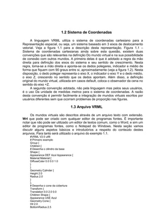 1.2 Sistema de Coordenadas
A linguagem VRML utiliza o sistema de coordenadas cartesiano para a
Representação espacial, ou seja, um sistema baseado em 3 eixos de deslocamento
vetorial. Veja a figura 1.1 para a descrição desta representação. Figura 1.1 –
Sistema de coordenadas cartesianas ainda sobre esta questão, existem duas
convenções que são relevantes na definição Do mundo virtual e na sua possibilidade
de conexão com outros mundos. A primeira delas é que é adotado a regra da mão
direita para definição dos eixos do sistema e seu sentido de crescimento. Nesta
regra, toma-se a mão direita e aponta-se os dedos polegares, indicador e médio de
forma que fiquem com 90 graus entre si, aproximadamente (veja a figura 1.2). Nesta
disposição, o dedo polegar representa o eixo X, o indicador o eixo Y e o dedo médio,
o eixo Z, crescendo no sentido que os dedos apontam. Além disso, a definição
original do mundo virtual, utilizada em casos default, coloca o observador da cena no
sentido do eixo +Z.
A segunda convenção adotada, não pela linguagem mas pelos seus usuários,
é o uso Da unidade de medidas metros para o sistema de coordenadas. A razão
desta convenção é permitir facilmente a integração de mundos virtuais escritos por
usuários diferentes sem que ocorram problemas de proporção nas figuras.

1.3 Arquivo VRML
Os mundos virtuais são descritos através de um arquivo texto com extensão.
Wrl que pode ser criado com qualquer editor de programas fontes. É importante
notar que não pode ser utilizado um editor de textos comum, como o Word, e sim um
editor de programas fontes, como o Notepad do Windows. Nesta seção vamos
discutir alguns aspetos básicos e introdutórios a respeito do conteúdo destes
arquivos. Para tanto será utilizado o arquivo do exemplo 1.1.
#VRML V2.0 utf8
# Primeiro exemplo
Group {
Children [
# Desenha o cilindro da base
Shape {
Appearance DEF Azul Appearance {
Material Material {
DiffuseColor 0.0 0.0 1.0
}
}
Geometry Cylinder {
Height 2.0
Radius 2.0
}
},
# Desenha o cone da cobertura
Transform {
Translation 0.0 2.0 0.0
Children Shape {
Appearance USE Azul
Geometry Cone {
Hit 2.0
BottomRadius 2.5

 