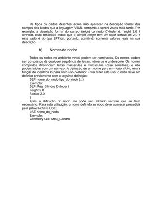 Os tipos de dados descritos acima irão aparecer na descrição formal dos
campos dos Nodos que a linguagem VRML comporta a serem vistos mais tarde. Por
exemplo, a descrição formal do campo height do nodo Cylinder é: height 2.0 #
SFFloat. Esta descrição indica que o campo height tem um calor default de 2.0 e
este dado é do tipo SFFloat, portanto, admitindo somente valores reais na sua
descrição.

b)

Nomes de nodos

Todos os nodos no ambiente virtual podem ser nominados. Os nomes podem
ser compostos de qualquer sequência de letras, números e underscore. Os nomes
compostos diferenciam letras maiúsculas e minúsculas (case sensitives) e não
podem iniciar com um número. A definição de um nome para um nodo VRML tem a
função de identifica lo para novo uso posterior. Para fazer este uso, o nodo deve ser
definido previamente com a seguinte definição:
DEF nome_do_nodo tipo_do_nodo {...}
Exemplo:
DEF Meu_Cilindro Cylinder {
Height 2.0
Radius 2.0
}
Após a definição do nodo ele pode ser utilizado sempre que se fizer
necessário. Para esta utilização, o nome definido ao nodo deve aparecer precedida
pela palavra-chave USE:
USE nome_do_nodo
Exemplo:
Geometry USE Meu_Cilindro

 