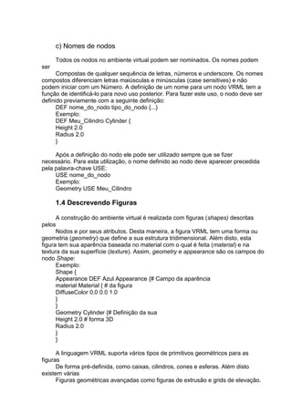 c) Nomes de nodos
Todos os nodos no ambiente virtual podem ser nominados. Os nomes podem
ser
Compostas de qualquer sequência de letras, números e underscore. Os nomes
compostos diferenciam letras maiúsculas e minúsculas (case sensitives) e não
podem iniciar com um Número. A definição de um nome para um nodo VRML tem a
função de identificá-lo para novo uso posterior. Para fazer este uso, o nodo deve ser
definido previamente com a seguinte definição:
DEF nome_do_nodo tipo_do_nodo {...}
Exemplo:
DEF Meu_Cilindro Cylinder {
Height 2.0
Radius 2.0
}
Após a definição do nodo ele pode ser utilizado sempre que se fizer
necessário. Para esta utilização, o nome definido ao nodo deve aparecer precedida
pela palavra-chave USE:
USE nome_do_nodo
Exemplo:
Geometry USE Meu_Cilindro

1.4 Descrevendo Figuras
A construção do ambiente virtual é realizada com figuras (shapes) descritas
pelos
Nodos e por seus atributos. Desta maneira, a figura VRML tem uma forma ou
geometria (geometry) que define a sua estrutura tridimensional. Além disto, esta
figura tem sua aparência baseada no material com o qual é feita (material) e na
textura da sua superfície (texture). Assim, geometry e appearance são os campos do
nodo Shape:
Exemplo:
Shape {
Appearance DEF Azul Appearance {# Campo da aparência
material Material { # da figura
DiffuseColor 0.0 0.0 1.0
}
}
Geometry Cylinder {# Definição da sua
Height 2.0 # forma 3D
Radius 2.0
}
}
A linguagem VRML suporta vários tipos de primitivos geométricos para as
figuras
De forma pré-definida, como caixas, cilindros, cones e esferas. Além disto
existem várias
Figuras geométricas avançadas como figuras de extrusão e grids de elevação.

 