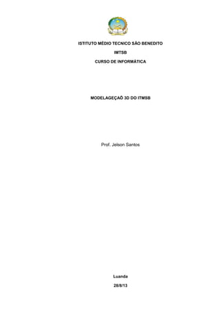ISTITUTO MÉDIO TECNICO SÃO BENEDITO
IMTSB
CURSO DE INFORMÁTICA

MODELAGEÇAÕ 3D DO ITMSB

Prof. Jelson Santos

Luanda
28/8/13

 