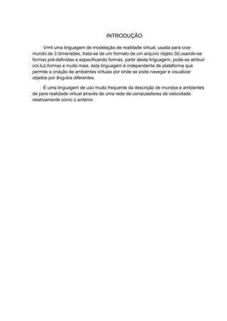 INTRODUÇÃO
Vrml uma linguagem de modelação de realidade virtual, usada para criar
mundo de 3 dimensões, trata-se de um formato de um arquivo objeto 3d,usando-se
formas pré-definidas e especificando formas, partir desta linguagem, pode-se atribuir
cor,luz,formas e muito mais, esta linguagem é independente de plataforma que
permite a criação de ambientes virtuais por onde se pode navegar e visualizar
objetos por ângulos diferentes.
É uma linguagem de uso muito frequente da descrição de mundos e ambientes
de para realidade virtual através de uma rede de computadores de velocidade
relativamente como o anterior.

 