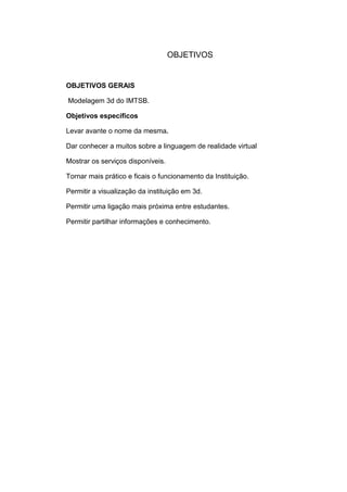 OBJETIVOS

OBJETIVOS GERAIS
Modelagem 3d do IMTSB.
Objetivos específicos
Levar avante o nome da mesma.
Dar conhecer a muitos sobre a linguagem de realidade virtual
Mostrar os serviços disponíveis.
Tornar mais prático e ficais o funcionamento da Instituição.
Permitir a visualização da instituição em 3d.
Permitir uma ligação mais próxima entre estudantes.
Permitir partilhar informações e conhecimento.

 
