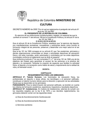 República de Colombia MINISTERIO DE CULTURA<br />DECRETO NÚMERO de 2005 “Por el cual se reglamenta el parágrafo del artículo 81 de la ley 181 de1995” <br />EL PRESIDENTE DE LA REPÚBLICA DE COLOMBIA <br />En ejercicio de sus atribuciones constitucionales y legales, en especial las que le confiere el numeral 11 del artículo 189 de la Constitución Política y el artículo 81 de la ley 181 de 1995, y <br />C O N S I D E R A N D O: <br />Que el artículo 52 de la Constitución Política, establece que “el ejercicio del deporte, sus manifestaciones recreativas, competitivas y autóctonas tienen como función la formación integral de las personas, preservar y desarrollar una mejor salud en el ser humano”. <br />Que la ley 181 de 1995 consagra en su artículo 81 que “las academias, gimnasios y demás organizaciones comerciales en áreas y actividades deportivas de educación física y de artes marciales, serán autorizados y controlados por los entes deportivos municipales conforme al reglamento que se dicte al respecto” <br />Que conforme al artículo 3° en sus numerales 5° y 7° de la ley 181 de 1995 uno de los objetivos del Estado para garantizar el acceso de las personas a la práctica del deporte y la recreación “fomentar la creación de espacios que faciliten la actividad física, el deporte y la recreación como hábito de salud y mejoramiento de la calidad de vida y el bienestar social...”. <br />DECRETA:<br />CAPITULO II <br />REQUERIMIENTOS PARA LOS GIMNASIOS. <br />ARTICULO 9°. Talento Humano. Los licenciados de educación física, los profesionales en deporte o áreas afines, los tecnólogos y el personal calificado, constituyen el talento humano idóneo para la dirección y ejecución de las actividades físicas que se desarrollen en los gimnasios. <br />PARAGARAFO. Para la determinación del personal calificado, se tendrán en cuenta los criterios de formación académica, experiencia, trayectoria y resultados deportivos <br />ARTICULO 10°. Instalaciones. En materia de instalaciones, además de cumplir con los requisitos exigidos por la ley 9 de 1979 y sus decretos reglamentarios, los gimnasios deberán contar con las siguientes áreas: <br />a) Área de Acondicionamiento Cardiovascular <br />b) Área de Acondicionamiento Muscular <br />c) Servicios sanitarios <br />d) Un espacio adecuado para la valoración del usuario <br />ARTÍCULO 11°. Botiquín de primeros auxilios. El botiquín de primeros auxilios tendrá como mínimo los siguientes elementos: <br />-Alcohol de uso medicinal -Tintura de merthiolate -Agua oxigenada -Bencina -Venda tipo cambria de distintas medidas -Tela adhesiva -Guantes de látex descartables -Bolsa de hielo o similares -Bolsa de goma para resucitación cardiopulmonar.<br />ARTICULO 12°. Normas aplicables sobre edificación. Para efectos de la presente reglamentación, los locales arriba descritos se tendrán en cuenta el artículo 4.6.1.1, 4.7.2.1 del Código de la Edificación. <br />ARTICULO 13°. Habilitación y Registro de Gimnasios. Además de lo dispuesto en el presente decreto reglamentario, los gimnasios que implementen servicios adicionales, deberán cumplir con las condiciones y requisitos exigidos para la construcción, registros sanitarios, y los diferentes estándares de habilitación para servicios de cosmetología o servicios de alimentación, a los que hace referencia la ley 9 de 1979 y sus decretos reglamentarios, la ley 711 de 2001 y la resolución 1439 de 2002. <br />ARTICULO 14°. Libro de memoria. Desde el inicio de su actividad, los Gimnasios, deberán llevar un Libro de Memoria, en el que se deberá dejar constancia cronológica y pormenorizada de los siguientes datos: <br />a. Nombres del talento humano con su correspondiente identificación. <br />b. Nombre, número de documento de identificación y descripción del título de los profesionales en educación física o deporte, encargados del control de las prácticas de físicas en el gimnasio. <br />ARTICULO 15°. Primeros Auxilios. Los profesores encargados de la supervisión de las actividades físicas de los gimnasios deberán estar entrenados en primeros auxilios. Las certificaciones correspondientes serán exhibidas a la vista del público y tendrán vigencia de un año. <br />ARTICULO 16° Seguimiento. Durante las horas de funcionamiento del Gimnasio, deberá encontrarse presente, al menos uno de los profesores registrados para la supervisión de las actividades de los concurrentes. <br />Artículo 17°.- Venta de Medicamentos o sustancias afines. En los gimnasios no podrán venderse o suministrarse medicamentos, productos nutricionales, suplementos vitamínicos o dietéticos, excepto para los aquellos casos en que los profesionales médicos los prescriban. Para efectos de lo contemplado en este artículo se aplicará lo consagrado en el decreto 1950 de 1964, el decreto 677 de 1995, y la resolución 010911 de 1992. <br />Artículo 18°- Los Institutos de Deporte Municipales o de Bogotá D.C. aplicarán las disposiciones contenidas en el presente decreto para efectos de avalar el funcionamiento de los gimnasios. <br />ARTICULO 19°. Vigencia. El presente Decreto rige a partir de la fecha de su publicación y deroga todas las disposiciones que le sean contrarias.<br />