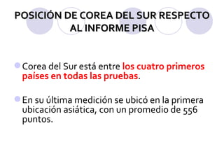 POSICIÓN DE COREA DEL SUR RESPECTO AL INFORME PISA Corea del Sur está entre  los cuatro primeros países en todas las pruebas . En su última medición se ubicó en la primera ubicación asiática, con un promedio de 556 puntos. 