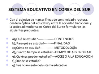 SISTEMA EDUCATIVO EN COREA DEL SUR Con el objetivo de marcar líneas de continuidad y ruptura, desde la óptica del  educativo, entre la sociedad tradicional y la sociedad moderna en  Corea del Sur se formularon las siguientes preguntas:       a)¿Qué se estudia?---------------CONTENIDOS b)¿Para qué se estudia?---------FINALIDAD c)¿Cómo se estudia?-------------METODOLOGÍA d)¿Cuánto tiempo se estudia?--TIEMPO DE APRENDIZAJE e)¿Quiénes pueden estudiar?---ACCESO A LA EDUCACIÓN f)¿Dónde se estudia? g) Financiamiento del sistema educativo  