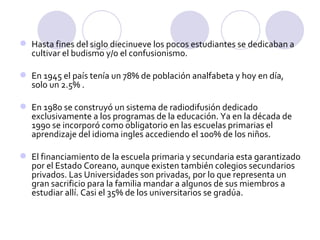 Hasta fines del siglo diecinueve los pocos estudiantes se dedicaban a cultivar el budismo y/o el confusionismo.  En 1945 el país tenía un 78% de población analfabeta y hoy en día, solo un 2.5% .  En 1980 se construyó un sistema de radiodifusión dedicado exclusivamente a los programas de la educación. Ya en la década de 1990 se incorporó como obligatorio en las escuelas primarias el aprendizaje del idioma ingles accediendo el 100% de los niños.  El financiamiento de la escuela primaria y secundaria esta garantizado por el Estado Coreano, aunque existen también colegios secundarios privados. Las Universidades son privadas, por lo que representa un gran sacrificio para la familia mandar a algunos de sus miembros a estudiar allí. Casi el 35% de los universitarios se gradúa.  