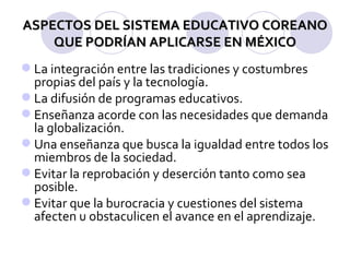ASPECTOS DEL SISTEMA EDUCATIVO COREANO QUE PODRÍAN APLICARSE EN MÉXICO La integración entre las tradiciones y costumbres propias del país y la tecnología. La difusión de programas educativos. Enseñanza acorde con las necesidades que demanda la globalización. Una enseñanza que busca la igualdad entre todos los miembros de la sociedad. Evitar la reprobación y deserción tanto como sea posible. Evitar que la burocracia y cuestiones del sistema afecten u obstaculicen el avance en el aprendizaje. 