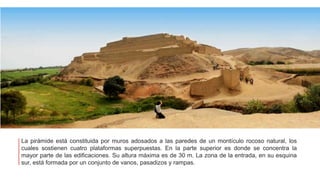 La pirámide está constituida por muros adosados a las paredes de un montículo rocoso natural, los
cuales sostienen cuatro plataformas superpuestas. En la parte superior es donde se concentra la
mayor parte de las edificaciones. Su altura máxima es de 30 m. La zona de la entrada, en su esquina
sur, está formada por un conjunto de vanos, pasadizos y rampas.
 