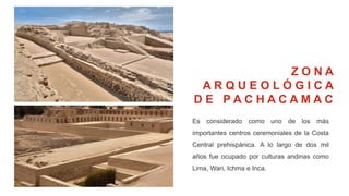 Es considerado como uno de los más
importantes centros ceremoniales de la Costa
Central prehispánica. A lo largo de dos mil
años fue ocupado por culturas andinas como
Lima, Wari, Ichma e Inca.
Z O N A
A R Q U E O L Ó G I C A
D E P A C H A C A M A C
 