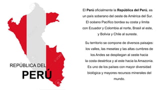REPÚBLICA DEL
PERÚ
El Perú oficialmente la República del Perú, es
un país soberano del oeste de América del Sur.
El océano Pacífico bordea su costa y limita
con Ecuador y Colombia al norte, Brasil al este,
y Bolivia y Chile al sureste.
Su territorio se compone de diversos paisajes:
los valles, las mesetas y las altas cumbres de
los Andes se despliegan al oeste hacia
la costa desértica y al este hacia la Amazonia.
Es uno de los países con mayor diversidad
biológica y mayores recursos minerales del
mundo.
 