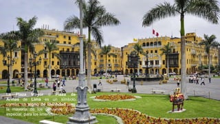 La Plaza Mayor o Plaza de
Armas de Lima es un símbolo
común, un signo de identidad para
la mayoría de los peruanos y, en
especial, para los limeños.
 