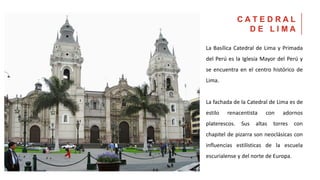 La Basílica Catedral de Lima y Primada
del Perú es la Iglesia Mayor del Perú y
se encuentra en el centro histórico de
Lima.
La fachada de la Catedral de Lima es de
estilo renacentista con adornos
platerescos. Sus altas torres con
chapitel de pizarra son neoclásicas con
influencias estilísticas de la escuela
escurialense y del norte de Europa.
C A T E D R A L
D E L I M A
 
