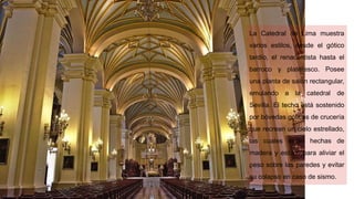 La Catedral de Lima muestra
varios estilos, desde el gótico
tardío, el renacentista hasta el
barroco y plateresco. Posee
una planta de salón rectangular,
emulando a la catedral de
Sevilla. El techo está sostenido
por bóvedas góticas de crucería
que recrean un cielo estrellado,
las cuales están hechas de
madera y estuco para aliviar el
peso sobre las paredes y evitar
su colapso en caso de sismo.
 