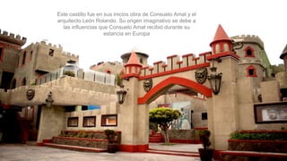 Este castillo fue en sus inicios obra de Consuelo Amat y el
arquitecto León Rolando. Su origen imaginativo se debe a
las influencias que Consuelo Amat recibió durante su
estancia en Europa
 