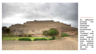 Su edificación
principal, una
pirámide
escalonada
conocida
popularmente
como la
“Fortaleza”, está
vinculada a
otros edificios
similares (8 en
total), mediante
una extensa
muralla de unos
60 km. de
longitud.
 