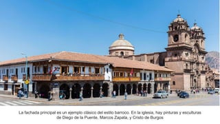 La fachada principal es un ejemplo clásico del estilo barroco. En la iglesia, hay pinturas y esculturas
de Diego de la Puente, Marcos Zapata, y Cristo de Burgos
 
