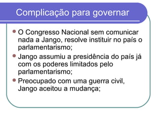 Complicação para governar
O Congresso Nacional sem comunicar
nada a Jango, resolve instituir no país o
parlamentarismo;
Jango assumiu a presidência do país já
com os poderes limitados pelo
parlamentarismo;
Preocupado com uma guerra civil,
Jango aceitou a mudança;
 
