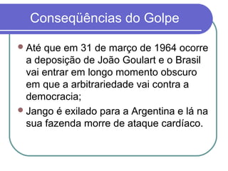 Conseqüências do Golpe
Até que em 31 de março de 1964 ocorre
a deposição de João Goulart e o Brasil
vai entrar em longo momento obscuro
em que a arbitrariedade vai contra a
democracia;
Jango é exilado para a Argentina e lá na
sua fazenda morre de ataque cardíaco.
 